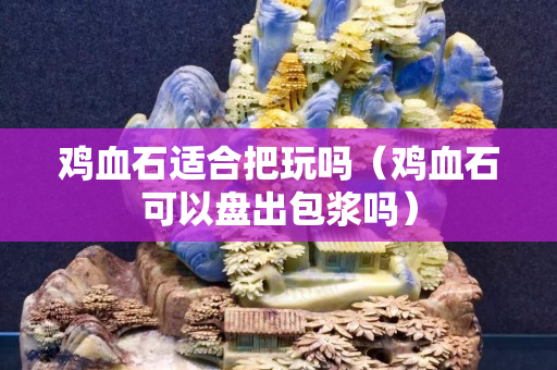 雞血石適合把玩嗎（雞血石可以盤出包漿嗎）