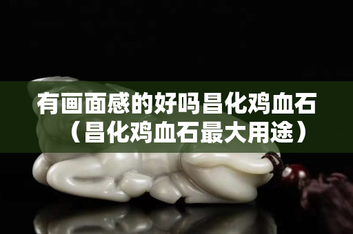有畫面感的好嗎昌化雞血石（昌化雞血石最大用途）