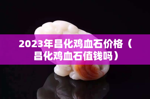 2023年昌化雞血石價(jià)格（昌化雞血石值錢嗎）