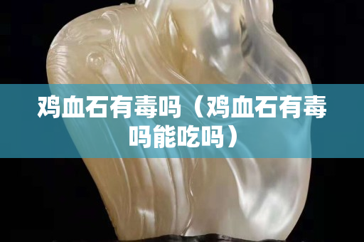 雞血石有毒嗎（雞血石有毒嗎能吃嗎）