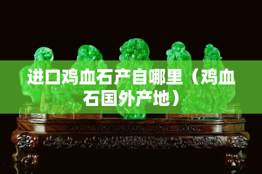 進(jìn)口雞血石產(chǎn)自哪里（雞血石國外產(chǎn)地）