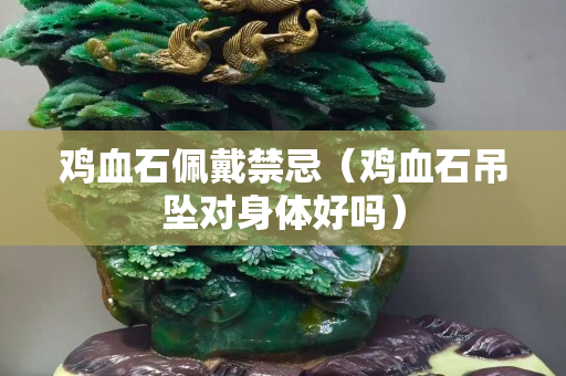 雞血石佩戴禁忌（雞血石吊墜對(duì)身體好嗎）