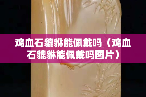 雞血石貔貅能佩戴嗎（雞血石貔貅能佩戴嗎圖片）