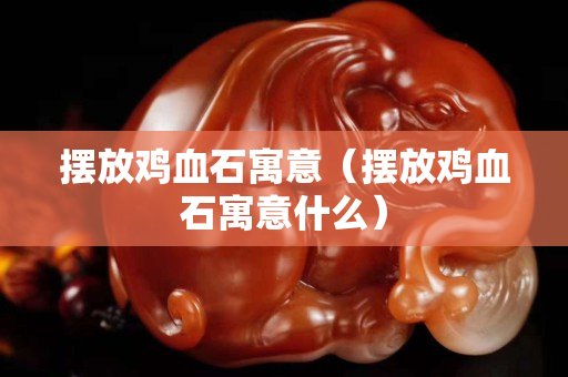 擺放雞血石寓意（擺放雞血石寓意什么）