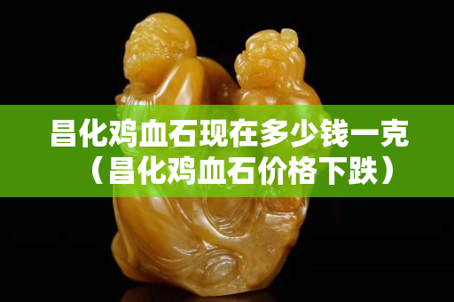 昌化雞血石現在多少錢一克（昌化雞血石價格下跌）