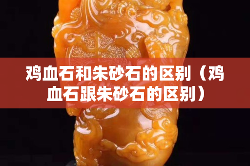 雞血石和朱砂石的區別（雞血石跟朱砂石的區別）