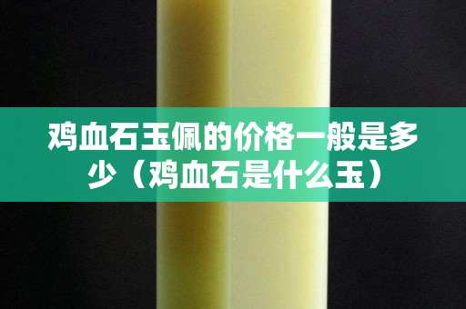 雞血石玉佩的價(jià)格一般是多少（雞血石是什么玉）