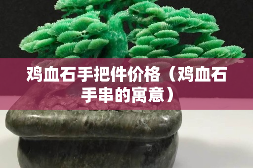 雞血石手把件價格（雞血石手串的寓意）