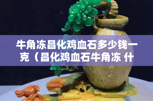 牛角凍昌化雞血石多少錢一克（昌化雞血石牛角凍 什么樣的）