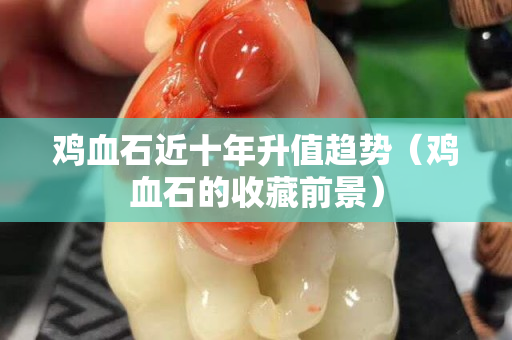 雞血石近十年升值趨勢(shì)（雞血石的收藏前景）