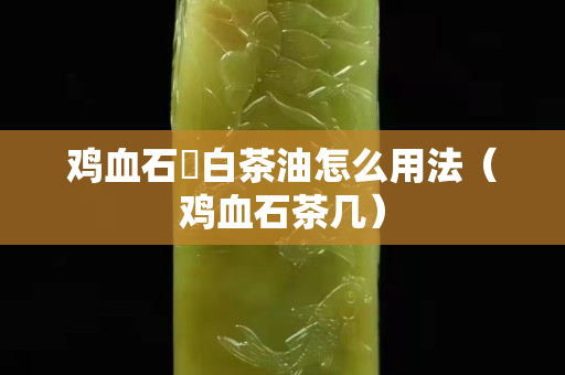 雞血石甪白茶油怎么用法（雞血石茶幾）