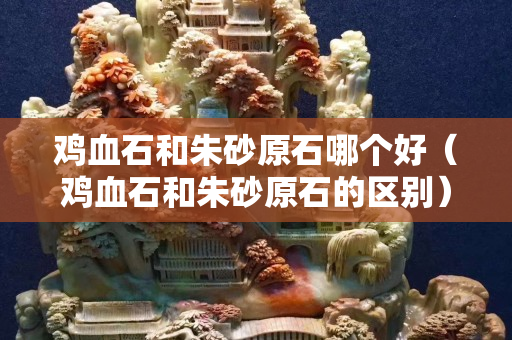 雞血石和朱砂原石哪個好（雞血石和朱砂原石的區別）