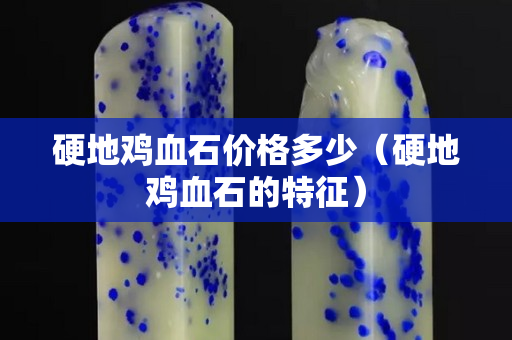 硬地雞血石價格多少（硬地雞血石的特征）