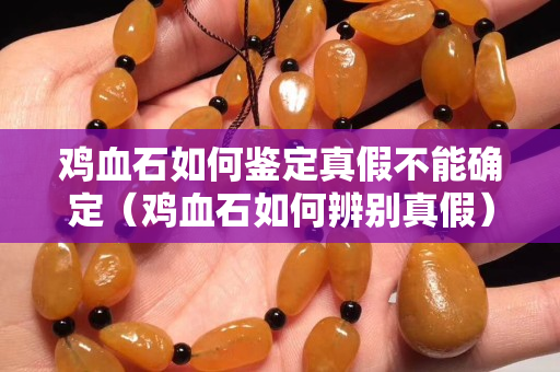 雞血石如何鑒定真假不能確定（雞血石如何辨別真假）