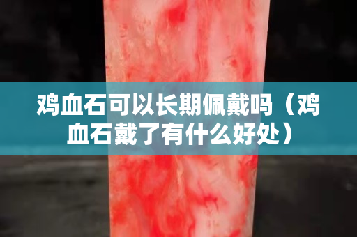 雞血石可以長期佩戴嗎（雞血石戴了有什么好處）