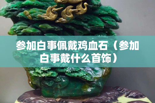 參加白事佩戴雞血石（參加白事戴什么首飾）