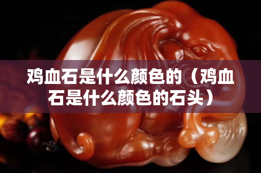 雞血石是什么顏色的（雞血石是什么顏色的石頭）