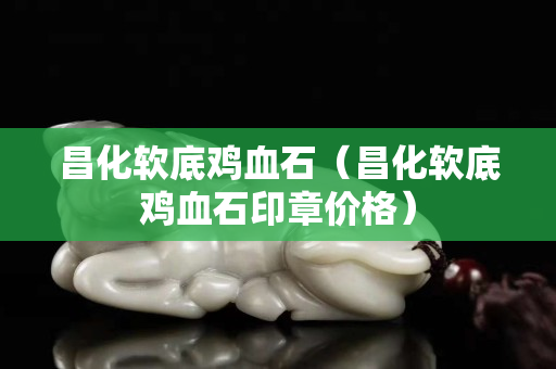 昌化軟底雞血石（昌化軟底雞血石印章價格）