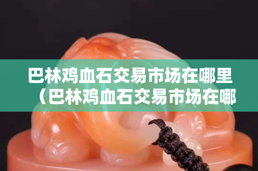 巴林雞血石交易市場在哪里（巴林雞血石交易市場在哪里買）