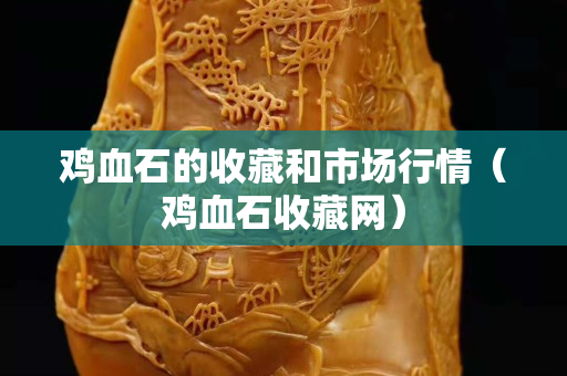 雞血石的收藏和市場(chǎng)行情（雞血石收藏網(wǎng)）