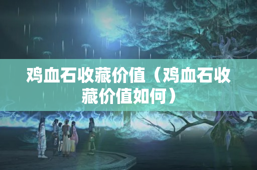 雞血石收藏價(jià)值（雞血石收藏價(jià)值如何）