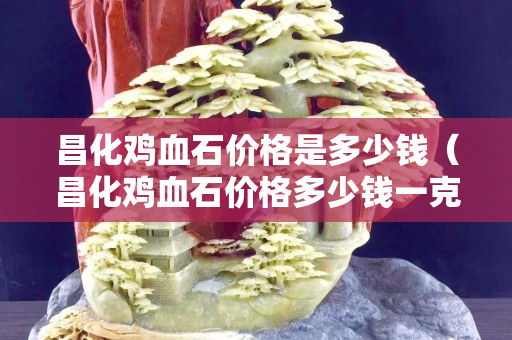 昌化雞血石價格是多少錢（昌化雞血石價格多少錢一克）