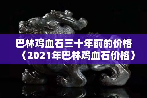 巴林雞血石三十年前的價格（2021年巴林雞血石價格）