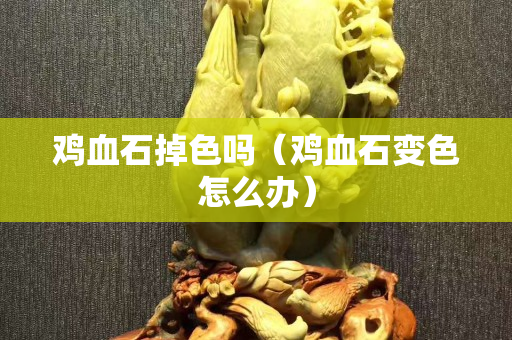 雞血石掉色嗎（雞血石變色怎么辦）