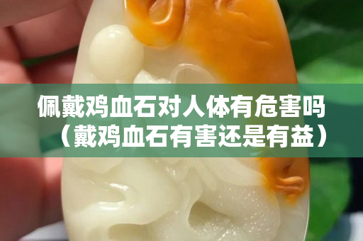 佩戴雞血石對人體有危害嗎（戴雞血石有害還是有益）