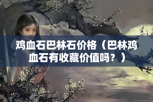 雞血石巴林石價格（巴林雞血石有收藏價值嗎？）