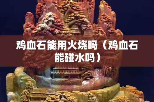 雞血石能用火燒嗎（雞血石能碰水嗎）