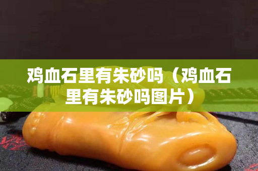 雞血石里有朱砂嗎（雞血石里有朱砂嗎圖片）