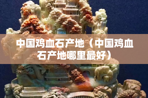 中國(guó)雞血石產(chǎn)地（中國(guó)雞血石產(chǎn)地哪里最好）