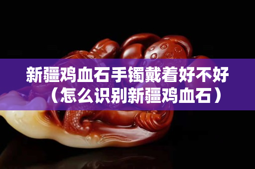 新疆雞血石手鐲戴著好不好（怎么識別新疆雞血石）