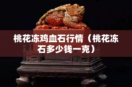 桃花凍雞血石行情（桃花凍石多少錢一克）