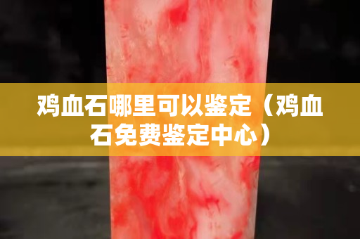 雞血石哪里可以鑒定（雞血石免費鑒定中心）