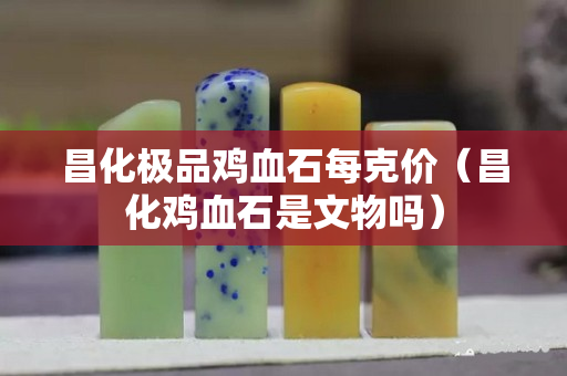 昌化極品雞血石每克價（昌化雞血石是文物嗎）
