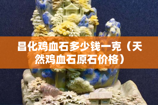 昌化雞血石多少錢一克（天然雞血石原石價格）