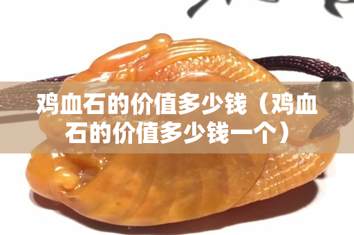 雞血石的價值多少錢（雞血石的價值多少錢一個）