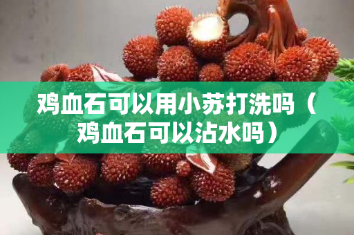 雞血石可以用小蘇打洗嗎（雞血石可以沾水嗎）