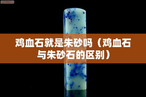 雞血石就是朱砂嗎（雞血石與朱砂石的區(qū)別）