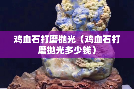 雞血石打磨拋光（雞血石打磨拋光多少錢）