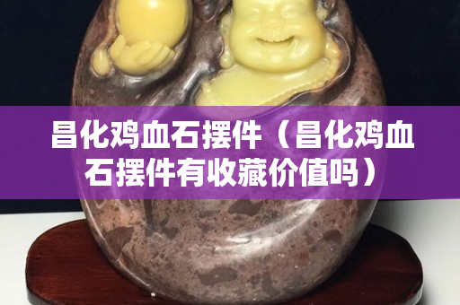 昌化雞血石擺件（昌化雞血石擺件有收藏價值嗎）