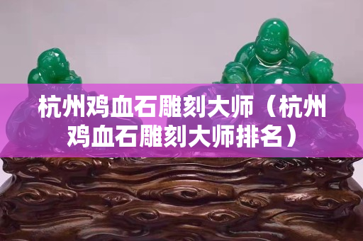 杭州雞血石雕刻大師（杭州雞血石雕刻大師排名）