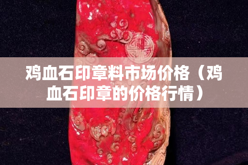 雞血石印章料市場價格（雞血石印章的價格行情）