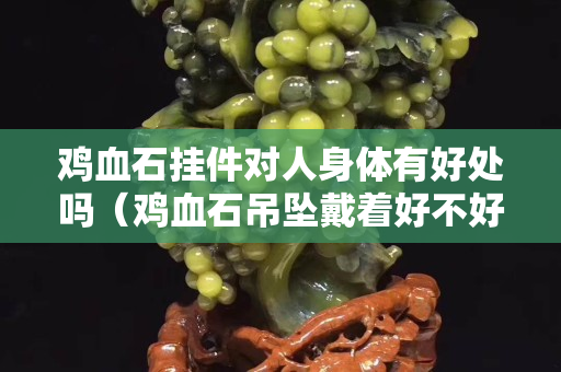 雞血石掛件對人身體有好處嗎（雞血石吊墜戴著好不好）