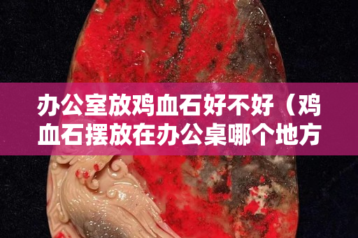 辦公室放雞血石好不好（雞血石擺放在辦公桌哪個地方）