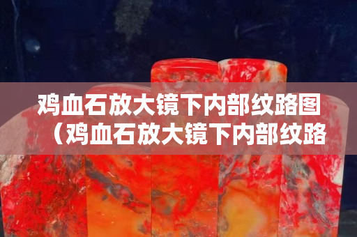 雞血石放大鏡下內(nèi)部紋路圖（雞血石放大鏡下內(nèi)部紋路圖片）