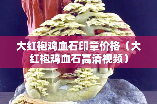 大紅袍雞血石印章價格（大紅袍雞血石高清視頻）