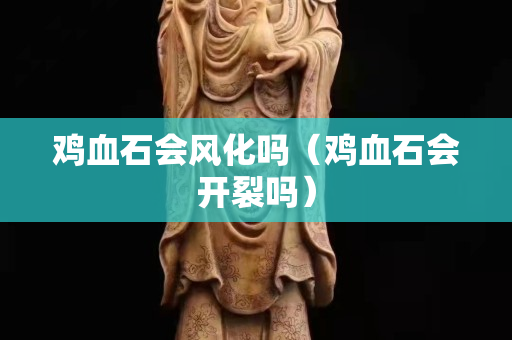 雞血石會風(fēng)化嗎（雞血石會開裂嗎）